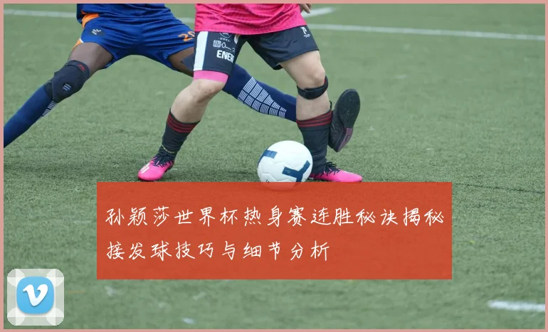 孙颖莎世界杯热身赛连胜秘诀揭秘接发球技巧与细节分析