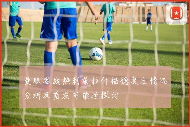 曼联客战热刺前拉什福德复出情况分析及首发可能性探讨
