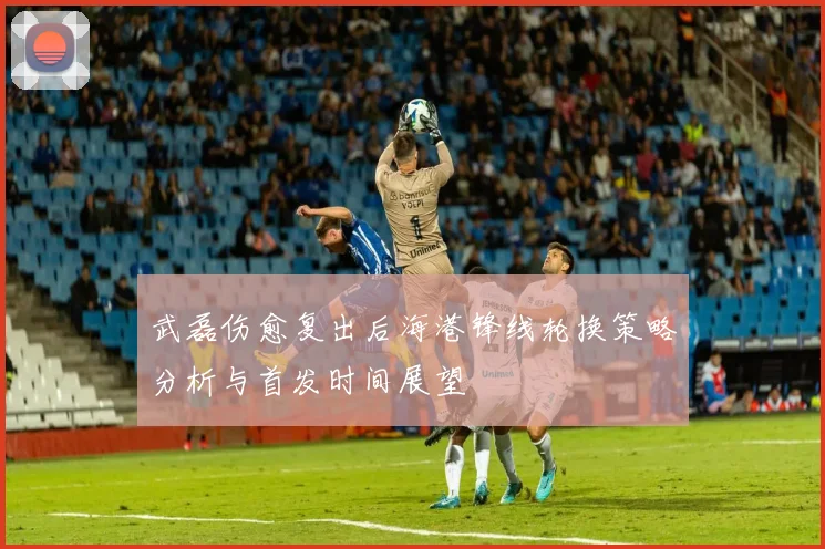 武磊伤愈复出后海港锋线轮换策略分析与首发时间展望