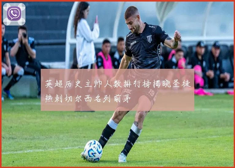 英超历史主帅人数排行榜揭晓圣徒热刺切尔西名列前茅