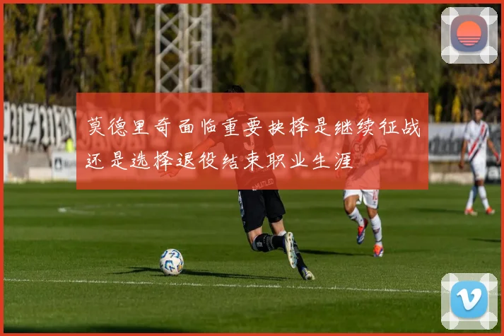 莫德里奇面临重要抉择是继续征战还是选择退役结束职业生涯