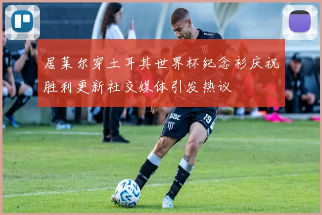 居莱尔穿土耳其世界杯纪念衫庆祝胜利更新社交媒体引发热议