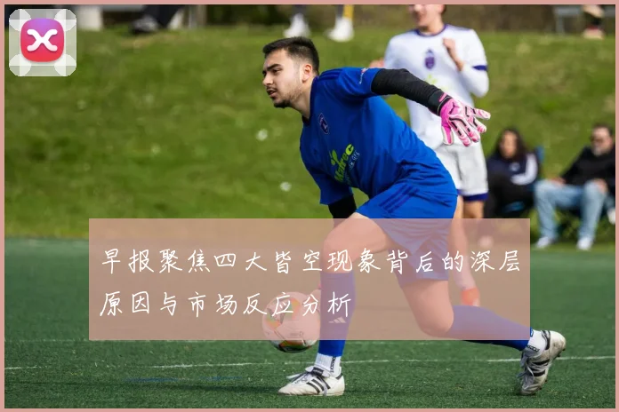 早报聚焦四大皆空现象背后的深层原因与市场反应分析