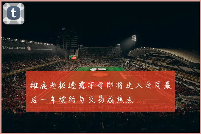 雄鹿老板透露字母即将进入合同最后一年续约与交易成焦点