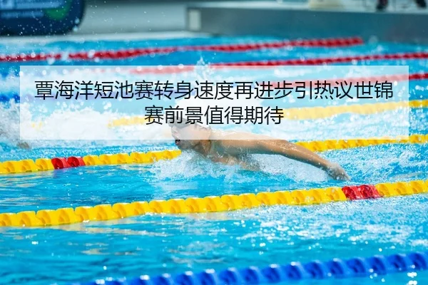 覃海洋短池赛转身速度再进步引热议世锦赛前景值得期待